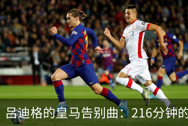 吕迪格的皇马告别曲：216分钟的旋律